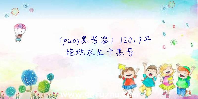 「pubg黑号容」|2019年绝地求生卡黑号